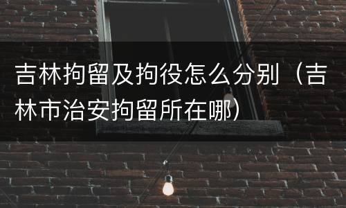 吉林拘留及拘役怎么分别（吉林市治安拘留所在哪）