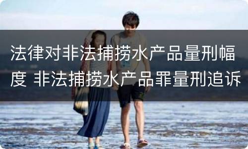 法律对非法捕捞水产品量刑幅度 非法捕捞水产品罪量刑追诉标准