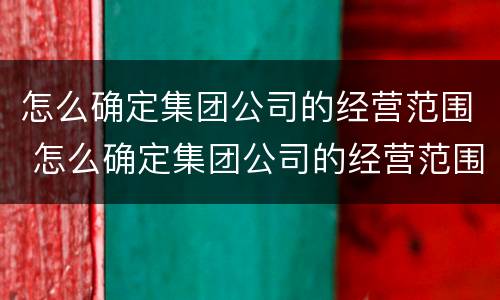 怎么确定集团公司的经营范围 怎么确定集团公司的经营范围是否正规