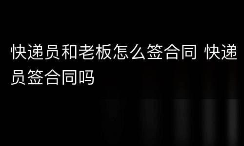 快递员和老板怎么签合同 快递员签合同吗
