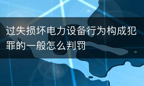 过失损坏电力设备行为构成犯罪的一般怎么判罚