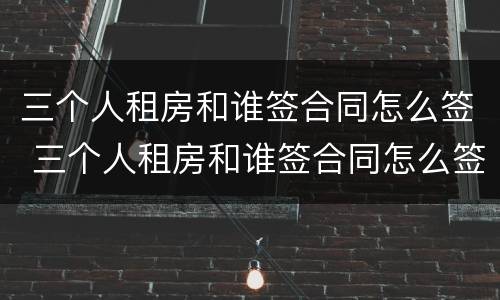 三个人租房和谁签合同怎么签 三个人租房和谁签合同怎么签的