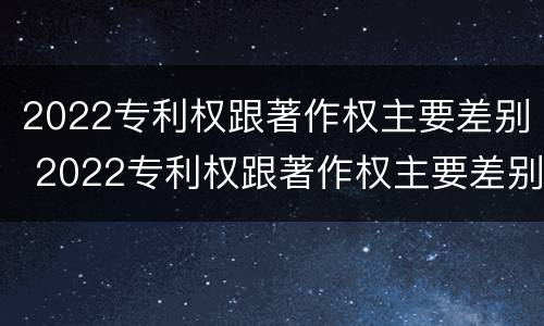 2022专利权跟著作权主要差别 2022专利权跟著作权主要差别在哪