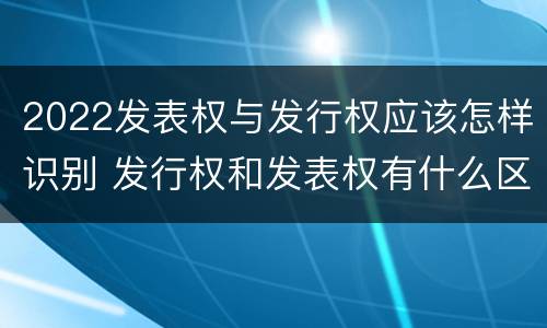2022发表权与发行权应该怎样识别 发行权和发表权有什么区别