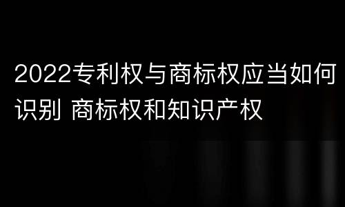 2022专利权与商标权应当如何识别 商标权和知识产权