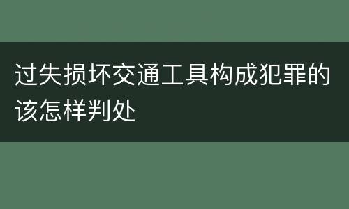 过失损坏交通工具构成犯罪的该怎样判处