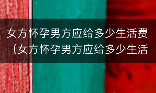 女方怀孕男方应给多少生活费（女方怀孕男方应给多少生活费呢）