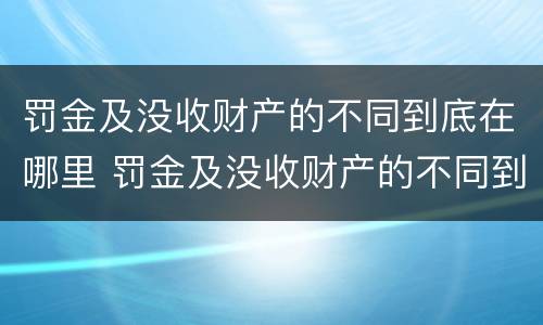 罚金及没收财产的不同到底在哪里 罚金及没收财产的不同到底在哪里可以查到