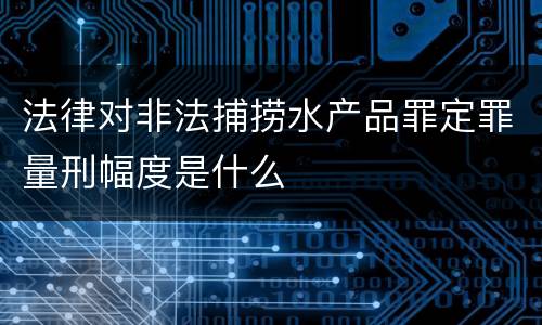 法律对非法捕捞水产品罪定罪量刑幅度是什么