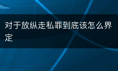 对于放纵走私罪到底该怎么界定