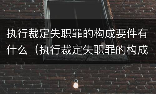 执行裁定失职罪的构成要件有什么（执行裁定失职罪的构成要件有什么规定）