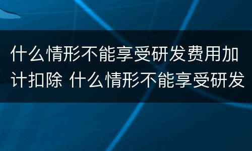 什么情形不能享受研发费用加计扣除 什么情形不能享受研发费用加计扣除