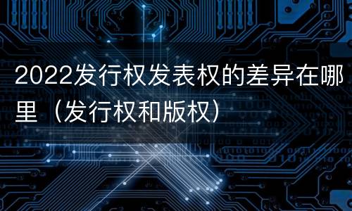2022发行权发表权的差异在哪里（发行权和版权）