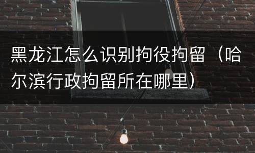 黑龙江怎么识别拘役拘留（哈尔滨行政拘留所在哪里）