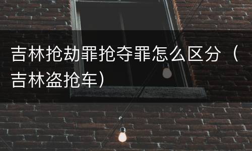 吉林抢劫罪抢夺罪怎么区分（吉林盗抢车）