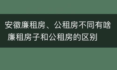 安徽廉租房、公租房不同有啥 廉租房子和公租房的区别