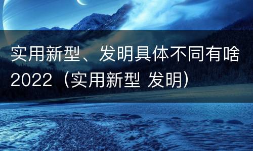 实用新型、发明具体不同有啥2022（实用新型 发明）