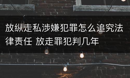 放纵走私涉嫌犯罪怎么追究法律责任 放走罪犯判几年