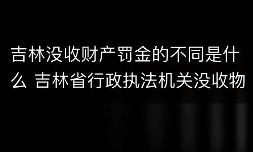 吉林没收财产罚金的不同是什么 吉林省行政执法机关没收物品管理办法