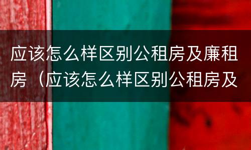 应该怎么样区别公租房及廉租房（应该怎么样区别公租房及廉租房呢）