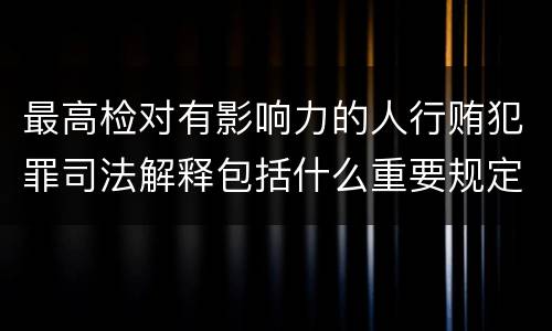 最高检对有影响力的人行贿犯罪司法解释包括什么重要规定