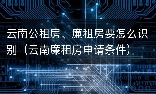 云南公租房、廉租房要怎么识别（云南廉租房申请条件）