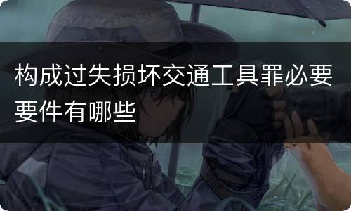 构成过失损坏交通工具罪必要要件有哪些