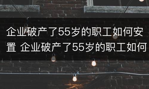 企业破产了55岁的职工如何安置 企业破产了55岁的职工如何安置呢