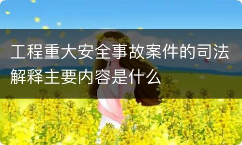 工程重大安全事故案件的司法解释主要内容是什么