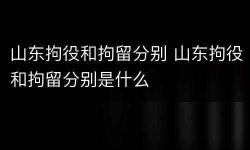 山东拘役和拘留分别 山东拘役和拘留分别是什么