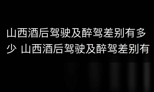 山西酒后驾驶及醉驾差别有多少 山西酒后驾驶及醉驾差别有多少年