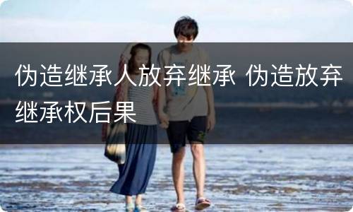 伪造继承人放弃继承 伪造放弃继承权后果