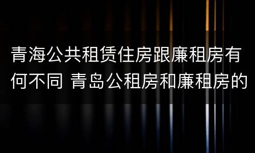青海公共租赁住房跟廉租房有何不同 青岛公租房和廉租房的区别