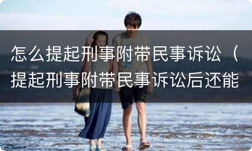 怎么提起刑事附带民事诉讼（提起刑事附带民事诉讼后还能再起诉吗）
