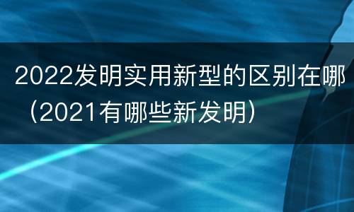 2022发明实用新型的区别在哪（2021有哪些新发明）