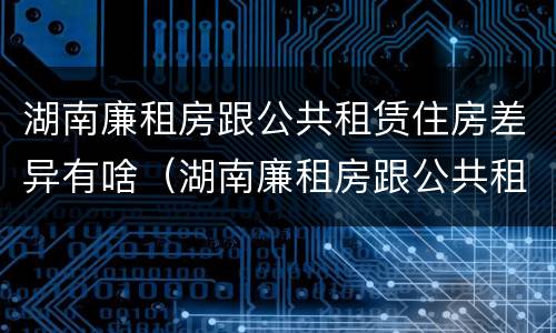湖南廉租房跟公共租赁住房差异有啥（湖南廉租房跟公共租赁住房差异有啥影响）