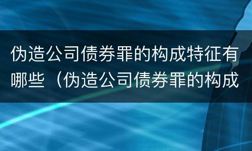 伪造公司债券罪的构成特征有哪些（伪造公司债券罪的构成特征有哪些呢）