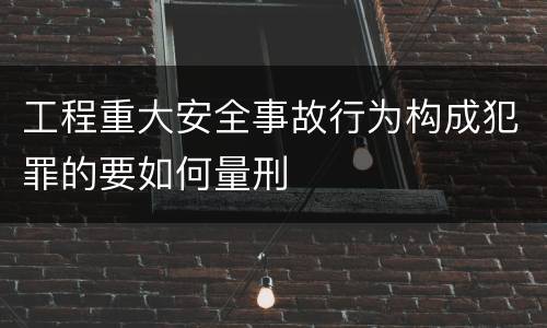 工程重大安全事故行为构成犯罪的要如何量刑