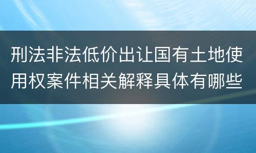 刑法非法低价出让国有土地使用权案件相关解释具体有哪些内容