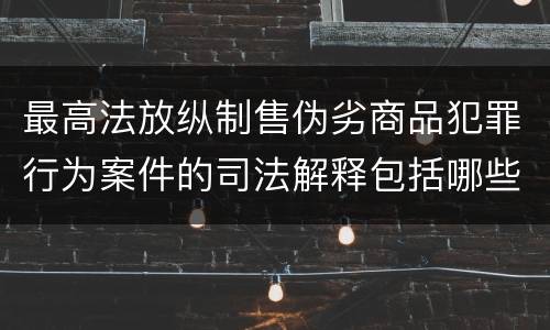 最高法放纵制售伪劣商品犯罪行为案件的司法解释包括哪些主要内容