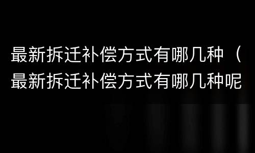 最新拆迁补偿方式有哪几种（最新拆迁补偿方式有哪几种呢）