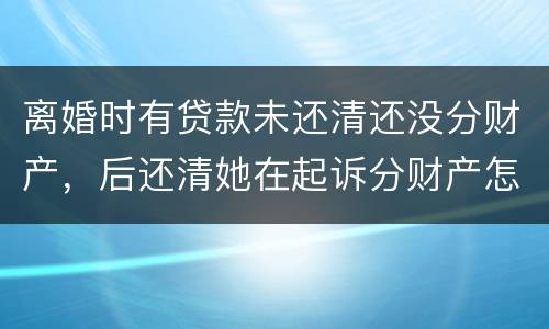 离婚时有贷款未还清还没分财产，后还清她在起诉分财产怎么弄
