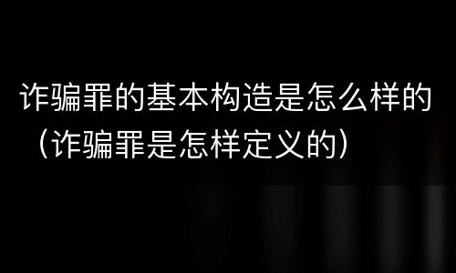 诈骗罪的基本构造是怎么样的（诈骗罪是怎样定义的）