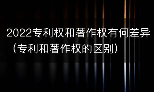 2022专利权和著作权有何差异（专利和著作权的区别）