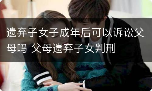 遗弃子女子成年后可以诉讼父母吗 父母遗弃子女判刑