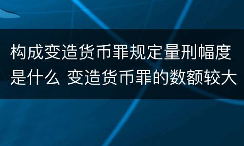 构成变造货币罪规定量刑幅度是什么 变造货币罪的数额较大