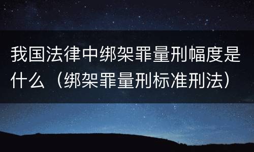 我国法律中绑架罪量刑幅度是什么（绑架罪量刑标准刑法）
