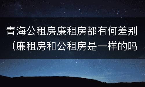 青海公租房廉租房都有何差别（廉租房和公租房是一样的吗）