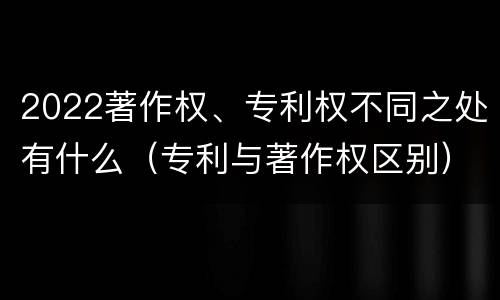 2022著作权、专利权不同之处有什么（专利与著作权区别）