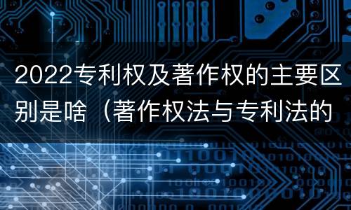2022专利权及著作权的主要区别是啥（著作权法与专利法的区别）